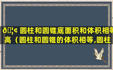 🦢 圆柱和圆锥底面积和体积相等高（圆柱和圆锥的体积相等,圆柱的底面积是圆锥的一半）